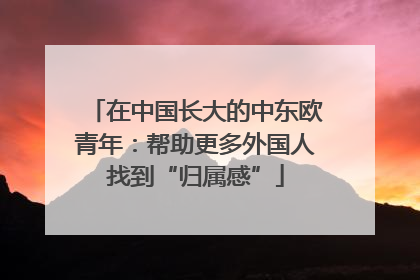 在中国长大的中东欧青年：帮助更多外国人找到“归属感”