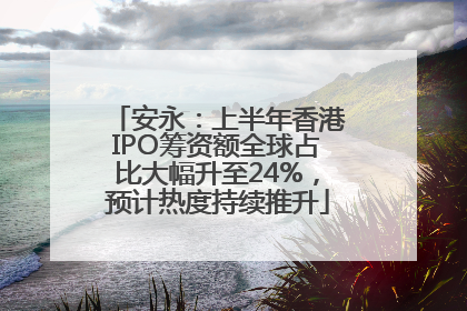 安永：上半年香港IPO筹资额全球占比大幅升至24%，预计热度持续推升