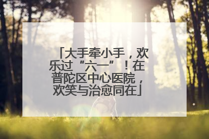 大手牵小手，欢乐过“六一”！在普陀区中心医院，欢笑与治愈同在