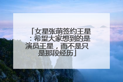 女星张萌签约王星：希望大家想到的是演员王星，而不是只是那段经历