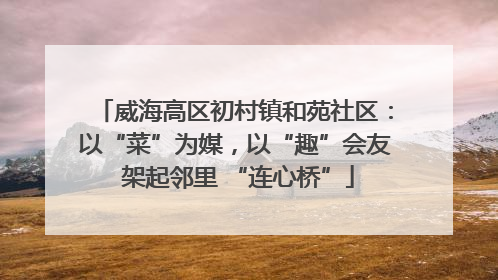 威海高区初村镇和苑社区：以“菜”为媒，以“趣”会友 架起邻里 “连心桥”