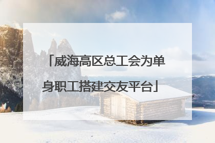 威海高区总工会为单身职工搭建交友平台