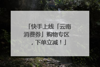 快手上线「云南消费券」购物专区，下单立减！