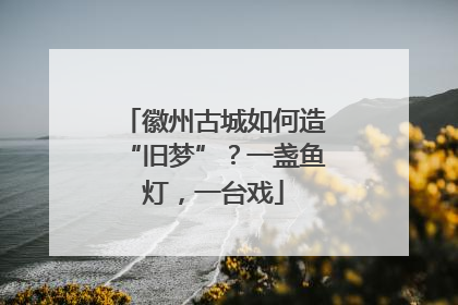 徽州古城如何造“旧梦”？一盏鱼灯，一台戏