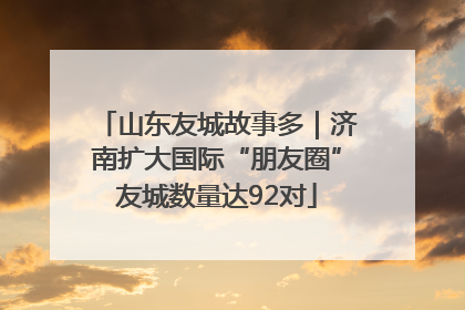 山东友城故事多｜济南扩大国际“朋友圈”友城数量达92对