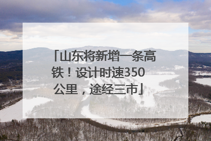 山东将新增一条高铁！设计时速350公里，途经三市
