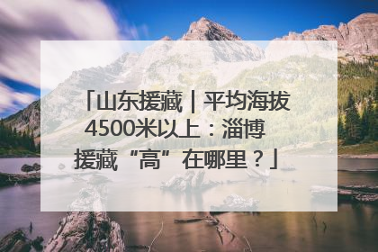 山东援藏｜平均海拔4500米以上：淄博援藏“高”在哪里？