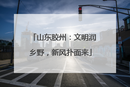 山东胶州：文明润乡野，新风扑面来