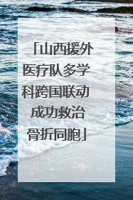 山西援外医疗队多学科跨国联动 成功救治骨折同胞