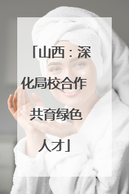 山西：深化局校合作 共育绿色人才
