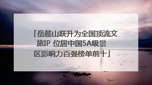 岳麓山跃升为全国顶流文旅IP 位居中国5A级景区影响力百强榜单前十