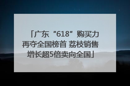 广东“618”购买力再夺全国榜首 荔枝销售增长超5倍卖向全国