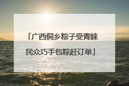 广西侗乡粽子受青睐 民众巧手包粽赶订单