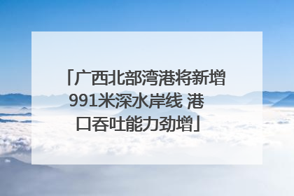广西北部湾港将新增991米深水岸线 港口吞吐能力劲增