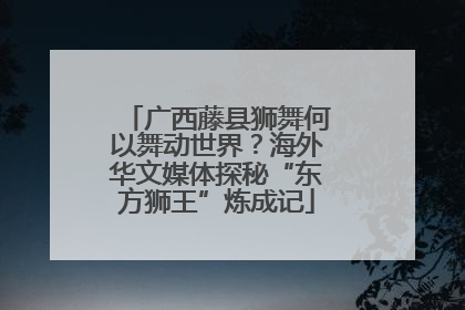 广西藤县狮舞何以舞动世界？海外华文媒体探秘“东方狮王”炼成记