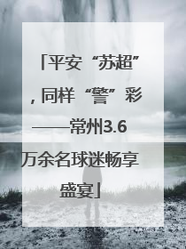 平安“苏超”，同样“警”彩——常州3.6万余名球迷畅享盛宴