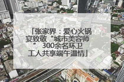 张家界：爱心火锅宴致敬“城市美容师” 300余名环卫工人共享端午温情