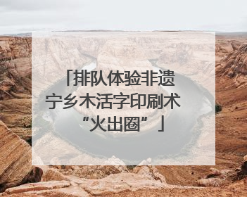 排队体验非遗 宁乡木活字印刷术“火出圈”