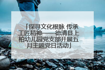 探寻文化根脉 传承工匠精神——德清县上柏幼儿园党支部开展五月主题党日活动