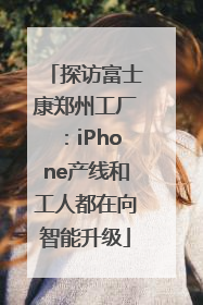 探访富士康郑州工厂：iPhone产线和工人都在向智能升级