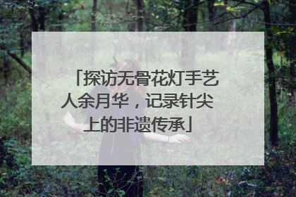 探访无骨花灯手艺人余月华，记录针尖上的非遗传承