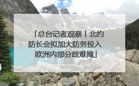 总台记者观察丨北约防长会拟加大防务投入 欧洲内部分歧难掩
