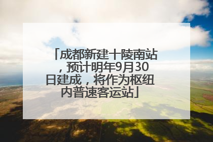 成都新建十陵南站，预计明年9月30日建成，将作为枢纽内普速客运站