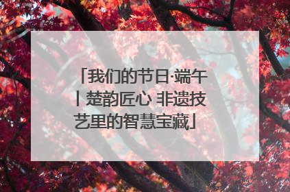 我们的节日·端午丨楚韵匠心 非遗技艺里的智慧宝藏
