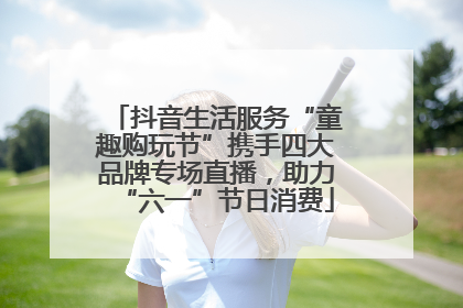 抖音生活服务“童趣购玩节”携手四大品牌专场直播，助力“六一”节日消费