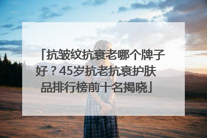 抗皱纹抗衰老哪个牌子好？45岁抗老抗衰护肤品排行榜前十名揭晓
