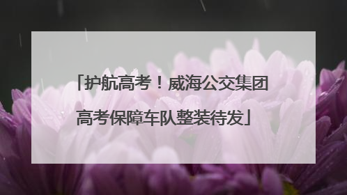 护航高考！威海公交集团高考保障车队整装待发