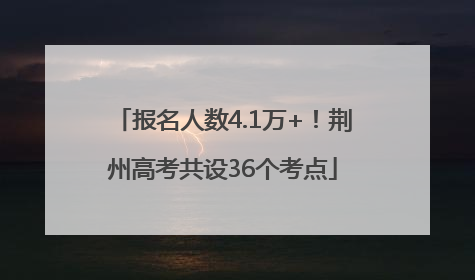 报名人数4.1万+！荆州高考共设36个考点