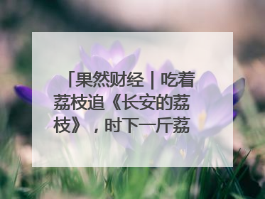 果然财经｜吃着荔枝追《长安的荔枝》，时下一斤荔枝多少钱