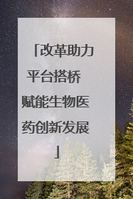 改革助力平台搭桥 赋能生物医药创新发展