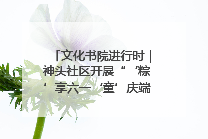 文化书院进行时｜神头社区开展“‘粽’享六一‘童’庆端午”主题系列活动
