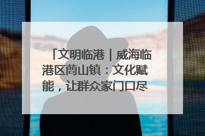 文明临港｜威海临港区蔄山镇：文化赋能，让群众家门口尽享幸福生活