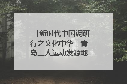 新时代中国调研行之文化中华｜青岛工人运动发源地红色文化浸人心