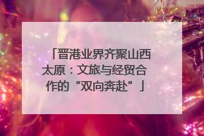 晋港业界齐聚山西太原：文旅与经贸合作的“双向奔赴”