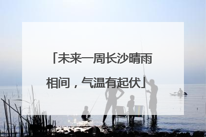未来一周长沙晴雨相间，气温有起伏