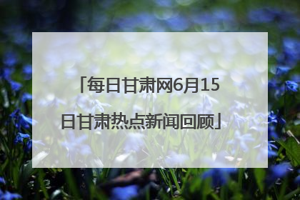 每日甘肃网6月15日甘肃热点新闻回顾