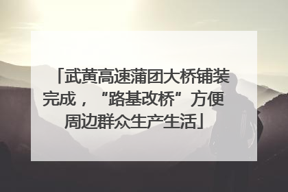 武黄高速蒲团大桥铺装完成，“路基改桥”方便周边群众生产生活