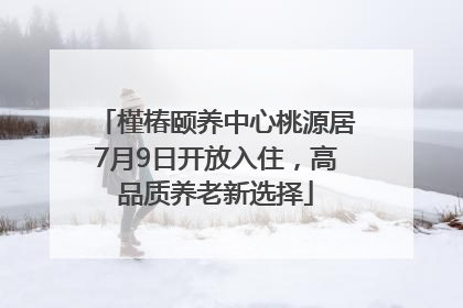 槿椿颐养中心桃源居7月9日开放入住，高品质养老新选择