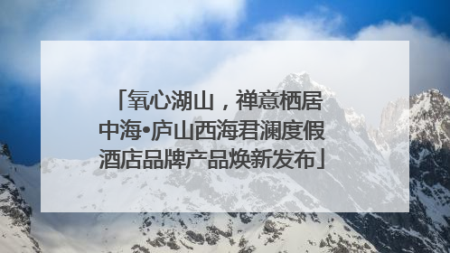 氧心湖山，禅意栖居 中海•庐山西海君澜度假酒店品牌产品焕新发布