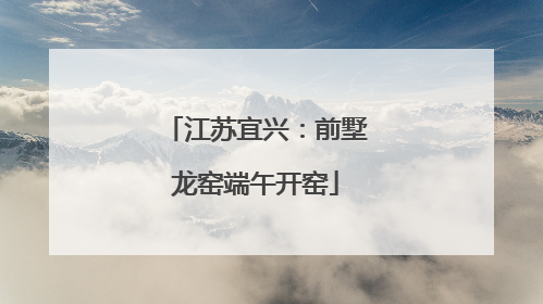 江苏宜兴：前墅龙窑端午开窑