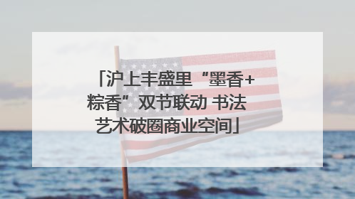 沪上丰盛里“墨香+粽香”双节联动 书法艺术破圈商业空间