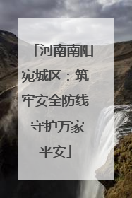 河南南阳宛城区：筑牢安全防线 守护万家平安