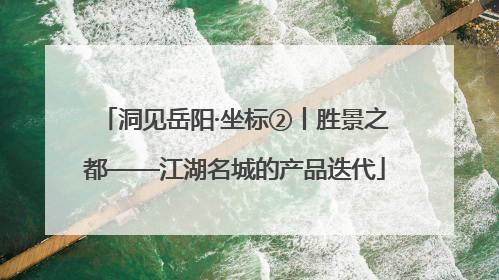 洞见岳阳·坐标②丨胜景之都——江湖名城的产品迭代