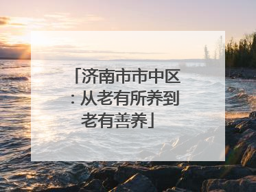 济南市市中区：从老有所养到老有善养