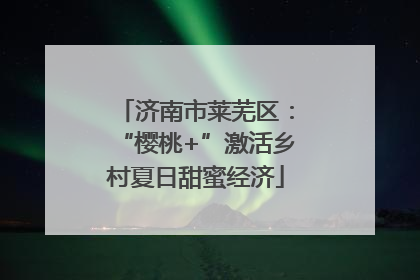 济南市莱芜区：“樱桃+”激活乡村夏日甜蜜经济