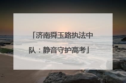 济南舜玉路执法中队：静音守护高考